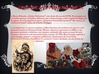 POVESTEA LUI MOS CRACIUN In Marea Britanie, „Father Christmas” este datat din secolul XVII. Personajul este un barbat grasut, cu barba, imbracat intr-o haina lunga, verde si guler de blana, iar imaginea sa este regasita in opera „Fantoma Craciunului prezent” din cartea „A Christmas Carol” scrisa de Charles Dickens. Un rol important in crearea mitului ca Mos Craciun este imbracat in rosu l-a avut pastorul american Clement Clarke Moore. Acesta l-a prezentat, in 1823, ca un personaj zambitor si dolofan care imparte cadourile din sania sa trasa de reni. Creatia a devenit in anii urmatori foarte cautata. In 1931, Mos Craciun a primit o noua imagine printr-o campanie publicitara, desfasurata de Coca-Cola. Desenatorul Haddon Sundblom i-a conturat o burta durdulie, un aer jovial, un costum rosu si o atitudine toleranta . 
