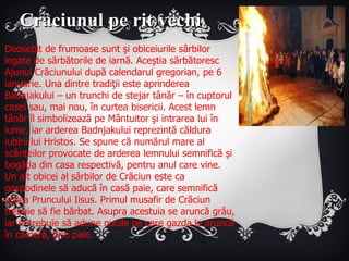 Deosebit de frumoase sunt şi obiceiurile sârbilor legate de sărbătorile de iarnă. Aceştia sărbătoresc Ajunul Crăciunului după calendarul gregorian, pe 6 ianuarie. Una dintre tradiţii este aprinderea Badnjakului – un trunchi de stejar tânăr – în cuptorul casei sau, mai nou, în curtea bisericii. Acest lemn tânăr îl simbolizează pe Mântuitor şi intrarea lui în lume, iar arderea Badnjakului reprezintă căldura iubirii lui Hristos. Se spune că numărul mare al scânteilor provocate de arderea lemnului semnifică şi bogăţia din casa respectivă, pentru anul care vine. Un alt obicei al sârbilor de Crăciun este ca gospodinele să aducă în casă paie, care semnifică ieslea Pruncului Iisus. Primul musafir de Crăciun trebuie să fie bărbat. Asupra acestuia se aruncă grâu, iar el trebuie să adune nucile pe care gazda le aruncă în cameră, prin paie. Craciunul pe rit vechi 