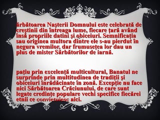 Sărbătoarea Naşterii Domnului este celebrată de creştinii din întreaga lume, fiecare ţară având însă propriile datini şi obiceiuri. Semnificaţia sau originea multora dintre ele s-au pierdut în negura vremilor, dar frumuseţea lor dau un plus de mister Sărbătorilor de iarnă. Spaţiu prin excelenţă multicultural, Banatul ne surprinde prin multitudinea de tradiţii şi obiceiuri înrădăcinate în zonă. Excepţie nu face nici Sărbătoarea Crăciunului, de care sunt legate credinţe populare vechi specifice fiecărei etnii ce  convietuiesc  aici. 