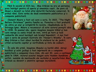 Până în secolul al XIX-lea, Moş Crăciun nu era un personaj
prea îndrăgit pentru că speria şi ameninţa copiii. Se pare că
Moşul a devenit cu totul altul datorită factorului comercial, în
primul rând. Este vorba de două evenimente publicistice şi o
campanie publicitară.
Clement Moore a fost cel care a scris, în 1822, “The Night
Before Christmas’” pentru familia sa. Povestea a fost preluată
de către un ziar şi retipărită în reviste, răspândindu-se în
întreaga lume. Moore a recunoscut că este autorul poveştii abia
în 1938. În poemul său, apare imaginea moşului blând şi bun
care merge cu sania trasă de reni, intră pe horn şi lasă
cadourile din sacul burduşit sub bradul împodobit. A mai fost
apoi o serie de poveşti ilustrate din “Harper’s Weekly”, în care
Moş Crăciun a fost văzut lucrând în atelierul lui de jucării,
citind scrisorile copiilor şi verificându-şi lista de cadouri.
În cele din urmă, imaginea Moşului cu barbă albă, obraji
bucălaţi şi ochii jucăuşi a fost imprimată de o campanie
publicitară a companiei Coca-Cola, din anii 30, care a continuat
până în 1964. Autorul acestei imagini este Haddon Sundblom. Şi
astfel, nuielele de mesteacăn ale vechiului şi nesuferitului Moş
Crăciun au devenit o amintire aproape incredibilă.
 
