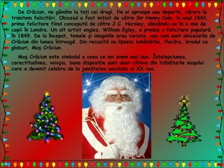 De Crăciun, ne gândim la toţi cei dragi, fie ei aproape sau departe, cărora le
trimitem felicitări. Obiceiul a fost iniţiat de către Sir Henry Cole, în anul 1843,
prima felicitare fiind concepută de către J.C. Horsley, vânzându-se în o mie de
copii în Londra. Un alt artist englez, William Egley, a produs o felicitare populară
în 1849. De la început, temele şi imaginile erau variate, aşa cum sunt obiceiurile de
Crăciun din lumea întreagă. Din recuzită nu lipsesc lumânările, flacăra, bradul cu
globuri, Moş Crăciun.
Moş Crăciun este simbolul a ceea ce noi avem mai bun. Înţelepciunea,
corectitudinea, voioşia, buna dispoziţie sunt doar câteva din trăsăturile moşului
care a devenit celebru de la jumătatea secolului al XX-lea.
 