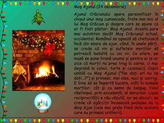 Moş Ajunul (24 decembrie)
Ajunul Crăciunului apare personificat în
chipul unui moş cumsecade, frate mai mic al
lui Moş Crăciun şi despre care se spune ca
ar fi fost păstor: Moş Ajunul. Acesta pare
mai autohton decât Moş Crăciunul actual,
occidental. Românul se aşează să chefuiască
încă din seara de ajun, când, în unele părţi,
se crede că vin şi sufletele morţilor să
petreacă laolaltă cu cei vii. Ca atare, pe
masă se pune hrană anume şi pentru ei (s-ar
zice că morţii nu prea trag la carne, ci mai
degrabă la colaci, turte şi cozonaci). Copiii
umblă cu Moş Ajunul ("Ne daţi ori nu ne
daţi...?") şi primesc, mai ales, nuci şi covrigi.
E bine să se împartă bucate, atât în numele
morţilor, cât şi ca semn de belşug, fiind
răstimpul, prin excelenţă, al darurilor. Lipsa
reciprocităţii e rău văzută, iar pe alocuri, se
crede că zgârciţii încasează pedepse de la
Moş Ajun (cele mai grele fiind date acelora
care nu primesc urătorii).
 