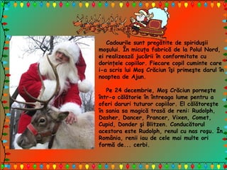 Cadourile sunt pregătite de spiriduşii
moşului. În micuţa fabrică de la Polul Nord,
ei realizează jucării în conformitate cu
dorinţele copiilor. Fiecare copil cuminte care
i-a scris lui Moş Crăciun îşi primeşte darul în
noaptea de Ajun.
Pe 24 decembrie, Moş Crăciun porneşte
într-o călătorie în întreaga lume pentru a
oferi daruri tuturor copiilor. El călătoreşte
în sania sa magică trasă de reni: Rudolph,
Dasher, Dancer, Prancer, Vixen, Comet,
Cupid, Donder şi Blitzen. Conducătorul
acestora este Rudolph, renul cu nas roşu. În
România, renii iau de cele mai multe ori
formă de... cerbi.
 