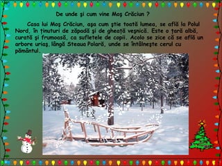De unde şi cum vine Moş Crăciun ?
Casa lui Moş Crăciun, aşa cum ştie toată lumea, se află la Polul
Nord, în ţinuturi de zăpadă şi de gheaţă veşnică. Este o ţară albă,
curată şi frumoasă, ca sufletele de copii. Acolo se zice că se află un
arbore uriaş, lângă Steaua Polară, unde se întâlneşte cerul cu
pământul.
 