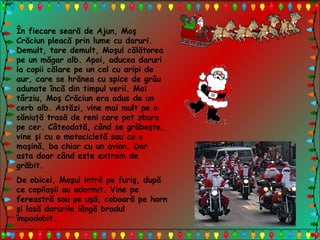 În fiecare seară de Ajun, Moş
Crăciun pleacă prin lume cu daruri.
Demult, tare demult, Moşul călătorea
pe un măgar alb. Apoi, aducea daruri
la copii călare pe un cal cu aripi de
aur, care se hrănea cu spice de grâu
adunate încă din timpul verii. Mai
târziu, Moş Crăciun era adus de un
cerb alb. Astăzi, vine mai mult pe o
săniuţă trasă de reni care pot zbura
pe cer. Câteodată, când se grăbeşte,
vine şi cu o motocicletă sau cu o
maşină, ba chiar cu un avion. Dar
asta doar când este extrem de
grăbit.
De obicei, Moşul intră pe furiş, după
ce copilaşii au adormit. Vine pe
fereastră sau pe uşă, coboară pe horn
şi lasă darurile lângă bradul
împodobit.
 