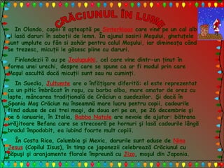 In Olanda, copiii îl aşteaptă pe Sinterklaas care vine pe un cal alb
şi lasă daruri în saboţii de lemn. În ajunul sosirii Moşului, ghetuţele
sunt umplute cu fân si zahăr pentru calul Moşului, iar dimineaţa când
se trezesc, micuţii le găsesc pline cu daruri.
Finlandezii îl au pe Joulupukki, cel care vine dintr-un ţinut în
forma unei urechi, despre care se spune ca ar fi modul prin care
Moşul ascultă dacă micuţii sunt sau nu cuminţi.
In Suedia, Jultomte are o înfăţişare diferită: el este reprezentat
ca un pitic îmbrăcat în roşu, cu barba alba, mare amator de orez cu
lapte, mâncarea tradiţională de Crăciun a suedezilor. Şi dacă în
Spania Moş Crăciun nu înseamnă mare lucru pentru copii, cadourile
fiind aduse de cei trei magi, de doua ori pe an, pe 26 decembrie şi
pe 6 ianuarie, în Italia, Babbo Natale are nevoie de ajutor: bătrana
vrăjitoare Befana care se strecoară pe hornuri şi lasă cadourile lângă
bradul împodobit, ea iubind foarte mult copiii.
În Costa Rica, Columbia şi Mexic, darurile sunt aduse de Nino
Jesus (Copilul Iisus), în timp ce japonezii celebrează Crăciunul cu
păpuşi şi aranjamente florale împreună cu Jizo, moşul din Japonia.
 