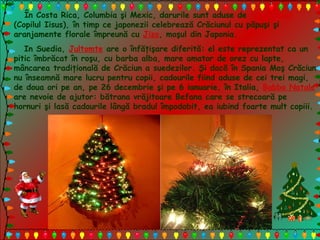 În Costa Rica, Columbia şi Mexic, darurile sunt aduse de Nino Jesus
(Copilul Iisus), în timp ce japonezii celebrează Crăciunul cu păpuşi şi
aranjamente florale împreună cu Jizo, moşul din Japonia.
In Suedia, Jultomte are o înfăţişare diferită: el este reprezentat ca un
pitic îmbrăcat în roşu, cu barba alba, mare amator de orez cu lapte,
mâncarea tradiţională de Crăciun a suedezilor. Şi dacă în Spania Moş Crăciun
nu înseamnă mare lucru pentru copii, cadourile fiind aduse de cei trei magi,
de doua ori pe an, pe 26 decembrie şi pe 6 ianuarie, în Italia, Babbo Natale
are nevoie de ajutor: bătrana vrăjitoare Befana care se strecoară pe
hornuri şi lasă cadourile lângă bradul împodobit, ea iubind foarte mult copiii.
 