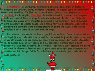 Christklots, în Germania, reprezintă obiceiul de a arde un butuc în
noaptea de Crăciun, care, conform tradiţiei, ar apăra casa de nenorociri
tot anul următor. În Elveţia, butucul este cunoscut sub numele de Buche
de Noel, iar în Anglia, Yule Iog. In multe biserici catolice, sunt expuse
iesle cu pruncul Iisus şi magi în mărime naturală. În Austria, Piaţa de
Crăciun din Viena este atracţia principală a sărbătorilor, deşi Crăciunul
este celebrat de obicei acasă, cu o masă festivă şi cadouri. Bisericile şi
catedralele germane sunt neîncăpătoare în seara de Ajun, când slujba
religioasă este urmată de concerte de orgă.
La britanici, cadourile se împart pe 26 decembrie. Danezii au un ritual
de împărţire a cadourilor: se adună toţi ai casei în jurul bradului şi cel mai
în vârstă membru ia un cadou pe care îl dă persoanei destinate. Aceasta
ia, la rândul său, un alt cadou şi-l dă persoanei pentru care a fost
pregătit şi aşa mai departe. În Norvegia, cadourile sunt ascunse de către
cei care le dăruiesc într-un sac cu paie care este apoi pus deasupra uşii
destinatarului, în aşa fel încât, când acesta deschide uşa, cadourile să
cadă peste el.
 