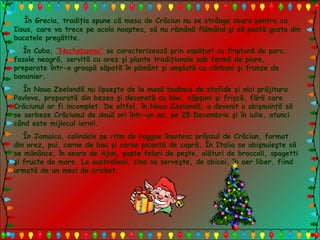 În Grecia, tradiţia spune că masa de Crăciun nu se strânge seara pentru ca
Iisus, care va trece pe acolo noaptea, să nu rămână flămând şi să poată gusta din
bucatele pregătite.
În Cuba, “Nochebuena" se caracterizează prin ospăţuri cu friptură de porc,
fasole neagră, servită cu orez şi plante tradiţionale sub formă de piure,
preparate într-o groapă săpată în pământ şi umplută cu cărbuni şi frunze de
bananier.
În Noua Zeelandă nu lipseşte de la masă budinca de stafide şi nici prăjitura
Pavlova, preparată din bezea şi decorată cu kiwi, căpşuni şi frişcă, fără care
Crăciunul ar fi incomplet. De altfel, în Noua Zeelandă, a devenit o obişnuinţă să
se serbeze Crăciunul de două ori într-un an, pe 25 Decembrie şi în iulie, atunci
când este mijlocul iernii.
În Jamaica, colindele pe ritm de raggae însoţesc prânzul de Crăciun, format
din orez, pui, carne de bou şi carne picantă de capră. În Italia se obişnuieşte să
se mănânce, în seara de Ajun, şapte feluri de peşte, alături de broccoli, spagetti
şi fructe de mare. La australieni, cina se serveşte, de obicei, în aer liber, fiind
urmată de un meci de cricket.
 