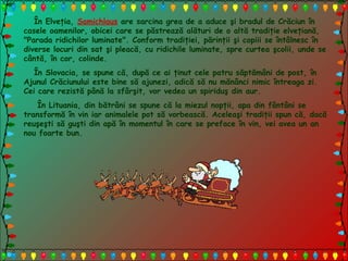 În Elveţia, Samichlaus are sarcina grea de a aduce şi bradul de Crăciun în
casele oamenilor, obicei care se păstrează alături de o altă tradiţie elveţiană,
"Parada ridichilor luminate". Conform tradiţiei, părinţii şi copiii se întâlnesc în
diverse locuri din sat şi pleacă, cu ridichile luminate, spre curtea şcolii, unde se
cântă, în cor, colinde.
În Slovacia, se spune că, după ce ai ţinut cele patru săptămâni de post, în
Ajunul Crăciunului este bine să ajunezi, adică să nu mănânci nimic întreaga zi.
Cei care rezistă până la sfârşit, vor vedea un spiriduş din aur.
În Lituania, din bătrâni se spune că la miezul nopţii, apa din fântâni se
transformă în vin iar animalele pot să vorbească. Aceleaşi tradiţii spun că, dacă
reuşeşti să guşti din apă în momentul în care se preface în vin, vei avea un an
nou foarte bun.
 