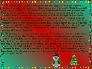 În timp ce Moşul ajunge în alte colţuri ale lumii noaptea, copiii din Finlanda îl
aşteaptă pe bătrân în timpul zilei. Moşul bate la uşă şi întreabă: "Copiii din această
casă au fost cuminţi?", iar răspunsul este afirmativ de fiecare dată şi Moşul este
invitat să poposească şi să îşi golească sacul. Seara, lumea se strânge în curtea
bisericii pentru a participa la slujba specială de Crăciun, iar apoi fiecare familie
aprinde lumânări pe mormântul rudelor. Tot aici, dacă vrei să-ţi meargă bine, se
recomandă să ai o provizie considerabilă de prăjituri şi să nu laşi pe nici unul dintre
musafirii care îţi trec pragul casei să plece până ce nu a gustat din ele. Din budinca
de orez cu migdale se păstrează o porţie şi pentru spiriduşul care trăieşte în pod.
Dacă el va servi din prăjitură, înseamnă că va veghea în continuare asupra
prosperităţii casei respective.
În Islanda, nu vine un singur Moş Crăciun, vin 13 Moşi Crăciuni! Cu 13 zile înainte
de Crăciun, primul Moş Crăciun coboară din munţi, ocoleşte fiecare casă şi pune
dulciuri în ghetuţele copiilor. Dacă au fost cuminţi, copiii primesc dulciuri şi fructe,
iar dacă au fost obraznici, un cartof. A doua zi, cel de-al doilea Moş vine din munţi
în oraş şi tot aşa până pe 25 decembrie, când primul Moş se întoarce la casa lui din
munţi, pe 26 cel de-al doilea … până pe 6 ianuarie, când cel de-al 13-lea Moş se
întoarce în munţi. Ziua de 6 ianuarie mai este numită "Al treisprezecelea" şi este
considerată de islandezi ultima zi de Crăciun pentru că, în această zi, ultimul Moş se
întoarce la casa lui.
 