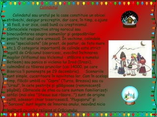 Colindatul
Colindatul sau uratul pe la case constituie un obicei
străvechi, desigur precreştin, dar care, în timp, a ajuns
să facă, s-ar zice, casă bună cu creştinismul.
Cântecelele respective atrag norocul sau
binecuvântarea asupra oamenilor şi gospodăriilor
pentru tot anul care urmează. În vechime, colindele
erau "specializate" (de preot, de pastor, de fata mare
etc.). O categorie importantă de colinde este strict
legată de Crăciunul bisericesc, evocând închinarea
magilor (Viflaimul sau Vicleimul - stâlcire a numelui
Betleem) sau panica si viclenia lui Irod (Irozii),
culminând cu tăierea pruncilor (cei 14000, pe care
Biserica îi pomeneşte pe 29 decembrie). Scenariile
sunt simple, cuceritoare în naivitatea lor. Cam în acelaşi
timp, flăcăii umblă cu “Capra” (Turca, Brezaia) sau cu
“Ursul”, în cete pestriţe şi gălăgioase (reminiscenţă
păgână). Cântecele de stea cu care suntem familiarizaţi
astăzi (mai ales "Steaua sus răsare...") sunt de origine
cultă, adeseori chiar bisericească. “Pluguşorul” şi
“Sorcova” sunt legate de înnoirea anului, neavând nicio
legătură cu ciclul religios al Crăciunului.
 