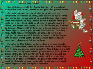 Despre Moş Crăciun
Moş Crăciun este bătrân, foarte bătrân... El s-a născut
acum multe sute de ani, nimeni nu mai ştie când şi unde anume.
Cu toate acestea, se ştie că ziua lui de naştere era
sărbătorită la solstiţiul de iarnă, când soarele se face foarte
mic, mic de tot, ca mai apoi să se nască din nou. Aşa credea
lumea mai demult: că Moş Crăciun moare în fiecare iarnă şi se
naşte iar şi iar. Şi că odată cu el chiar şi soarele moare şi
reînvie, sub forma unui copilaş. Astfel, în fiecare an, în seara
de Crăciun, Moşul e bătrân tare, iar la miezul nopţii el moare
câteva clipe şi renaşte prin pruncul Iisus Hristos. În acelaşi
timp, toată lumea reîntinereşte, se umple de viaţă şi de
bogăţie: de aceea Moş Crăciun aduce daruri cu el. La început,
când nu erau atâtea jucării pe lume, Moşul aducea dulciuri,
mere, nuci, păpuşele de lut sau de lemn.
Povestea lui Moş Crăciun vorbeşte despre un moş simpatic,
jovial, cu barba mare, venit de la Polul Nord pe o sanie trasă de
reni, în care are un sac imens cu jucării. Moş Crăciun are o listă
în care sunt trecuţi copiii cuminţi şi copiii neascultători şi aduce
daruri pentru cei care merită: intră pe horn şi le aşează sub
pomul de Crăciun. Copiii, care de multe ori îi scriu din timp
moşului ce ar dori să primească, se pregătesc nerăbdători cu
poezii şi cântecele pe care, cu emoţie, le vor prezenta lângă
bradul împodobit încă din ajunul Crăciunului.
 