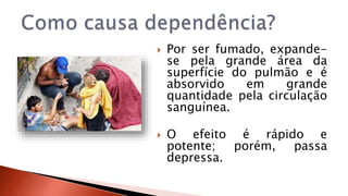 Por ser fumado, expande-se 
pela grande área da 
superfície do pulmão e é 
absorvido em grande 
quantidade pela circulação 
sanguínea. 
 O efeito é rápido e 
potente; porém, passa 
depressa. 
 