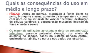  FÍSICAS: Danos ao pulmão, associado a fortes dores no 
peito, bronquite e asma; aumento da temperatura corporal 
com risco de causar acidente vascular cerebral; destruição 
de células cerebrais e degeneração muscular; inibição da 
fome e insônia severa. 
 Os materiais utilizados apresentam risco de contaminação 
infecciosa, gerando potencial elevação dos níveis de 
alumínio no sangue, danos no sistema nervoso central, 
queimaduras labiais, no nariz e nos dedos dos usuários. 
 
