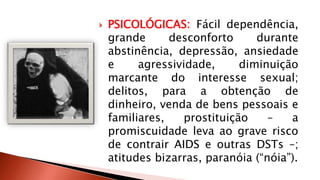  PSICOLÓGICAS: Fácil dependência, 
grande desconforto durante 
abstinência, depressão, ansiedade 
e agressividade, diminuição 
marcante do interesse sexual; 
delitos, para a obtenção de 
dinheiro, venda de bens pessoais e 
familiares, prostituição – a 
promiscuidade leva ao grave risco 
de contrair AIDS e outras DSTs –; 
atitudes bizarras, paranóia (“nóia”). 
 