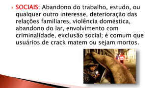  SOCIAIS: Abandono do trabalho, estudo, ou 
qualquer outro interesse, deterioração das 
relações familiares, violência doméstica, 
abandono do lar, envolvimento com 
criminalidade, exclusão social; é comum que 
usuários de crack matem ou sejam mortos. 
 