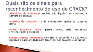  Abandono de interesses sociais não ligados ao consumo e 
compra de drogas; 
 mudança de companhias e de amigos não ligados ao consumo 
desta; 
 visível mudança física, perda pelos, pele ressecada, 
envelhecimento precoce; 
 comportamento deprimido, cansaço, e descuido na aparência, 
irritação e agressividade com terceiros, por palavras e atitudes; 
 
