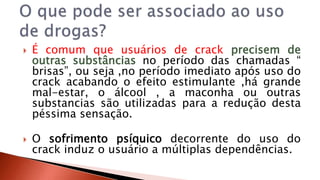  É comum que usuários de crack precisem de 
outras substâncias no período das chamadas “ 
brisas”, ou seja ,no período imediato após uso do 
crack acabando o efeito estimulante ,há grande 
mal-estar, o álcool , a maconha ou outras 
substancias são utilizadas para a redução desta 
péssima sensação. 
 O sofrimento psíquico decorrente do uso do 
crack induz o usuário a múltiplas dependências. 
 