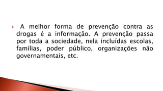  A melhor forma de prevenção contra as 
drogas é a informação. A prevenção passa 
por toda a sociedade, nela incluídas escolas, 
famílias, poder público, organizações não 
governamentais, etc. 
 