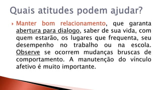  Manter bom relacionamento, que garanta 
abertura para dialogo, saber de sua vida, com 
quem estarão, os lugares que frequenta, seu 
desempenho no trabalho ou na escola. 
Observe se ocorrem mudanças bruscas de 
comportamento. A manutenção do vínculo 
afetivo é muito importante. 
 