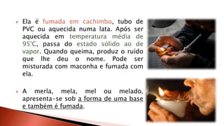  Ela é fumada em cachimbo, tubo de 
PVC ou aquecida numa lata. Após ser 
aquecida em temperatura média de 
95°C, passa do estado sólido ao de 
vapor. Quando queima, produz o ruído 
que lhe deu o nome. Pode ser 
misturada com maconha e fumada com 
ela. 
 A merla, mela, mel ou melado, 
apresenta-se sob a forma de uma base 
e também é fumada. 
 