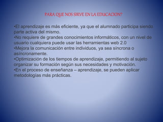 PARA QUE NOS SIRVE EN LA EDUCACION?
•El aprendizaje es más eficiente, ya que el alumnado participa siendo
parte activa del mismo.
•No requiere de grandes conocimientos informáticos, con un nivel de
usuario cualquiera puede usar las herramientas web 2.0
•Mejora la comunicación entre individuos, ya sea síncrona o
asíncronamente.
•Optimización de los tiempos de aprendizaje, permitiendo al sujeto
organizar su formación según sus necesidades y motivación.
•En el proceso de enseñanza – aprendizaje, se pueden aplicar
metodologías más prácticas.
 