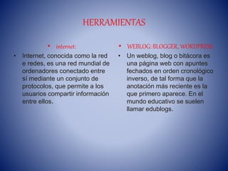 HERRAMIENTAS
• internet:
• Internet, conocida como la red
e redes, es una red mundial de
ordenadores conectado entre
sí mediante un conjunto de
protocolos, que permite a los
usuarios compartir información
entre ellos.
• WEBLOG: BLOGGER, WORDPRESS:
• Un weblog, blog o bitácora es
una página web con apuntes
fechados en orden cronológico
inverso, de tal forma que la
anotación más reciente es la
que primero aparece. En el
mundo educativo se suelen
llamar edublogs.
 