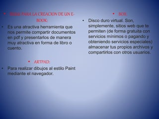 • ISSUU PARA LA CREACION DE UN E-
BOOK:
• Es una atractiva herramienta que
nos permite compartir documentos
en pdf y presentarlos de manera
muy atractiva en forma de libro o
cuento.
• ARTPAD:
• Para realizar dibujos al estilo Paint
mediante el navegador.
• BOX:
• Disco duro virtual. Son,
simplemente, sitios web que te
permiten (de forma gratuita con
servicios mínimos o pagando y
obteniendo servicios especiales)
almacenar tus propios archivos y
compartirlos con otros usuarios.
 
