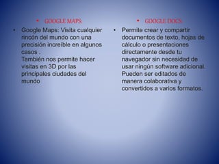 • GOOGLE MAPS:
• Google Maps: Visita cualquier
rincón del mundo con una
precisión increíble en algunos
casos .
También nos permite hacer
visitas en 3D por las
principales ciudades del
mundo
• GOOGLE DOCS:
• Permite crear y compartir
documentos de texto, hojas de
cálculo o presentaciones
directamente desde tu
navegador sin necesidad de
usar ningún software adicional.
Pueden ser editados de
manera colaborativa y
convertidos a varios formatos.
 