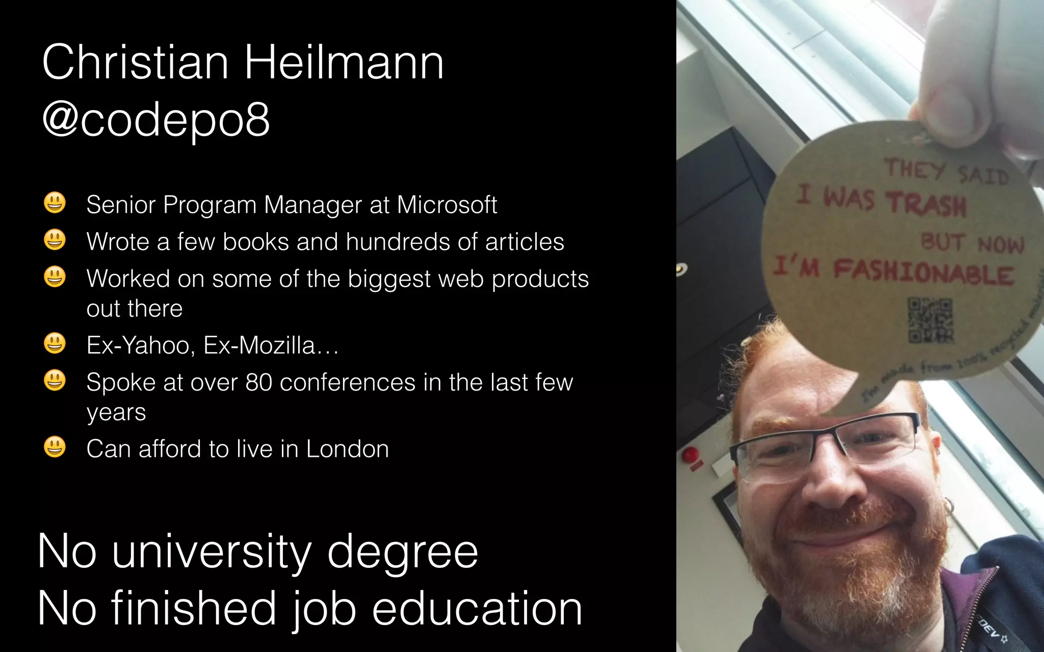 Christian Heilmann
@codepo8
No university degree
No ﬁnished job education
😃 Senior Program Manager at Microsoft
😃 Wrote a few books and hundreds of articles
😃 Worked on some of the biggest web products
out there
😃 Ex-Yahoo, Ex-Mozilla…
😃 Spoke at over 80 conferences in the last few
years
😃 Can afford to live in London
 