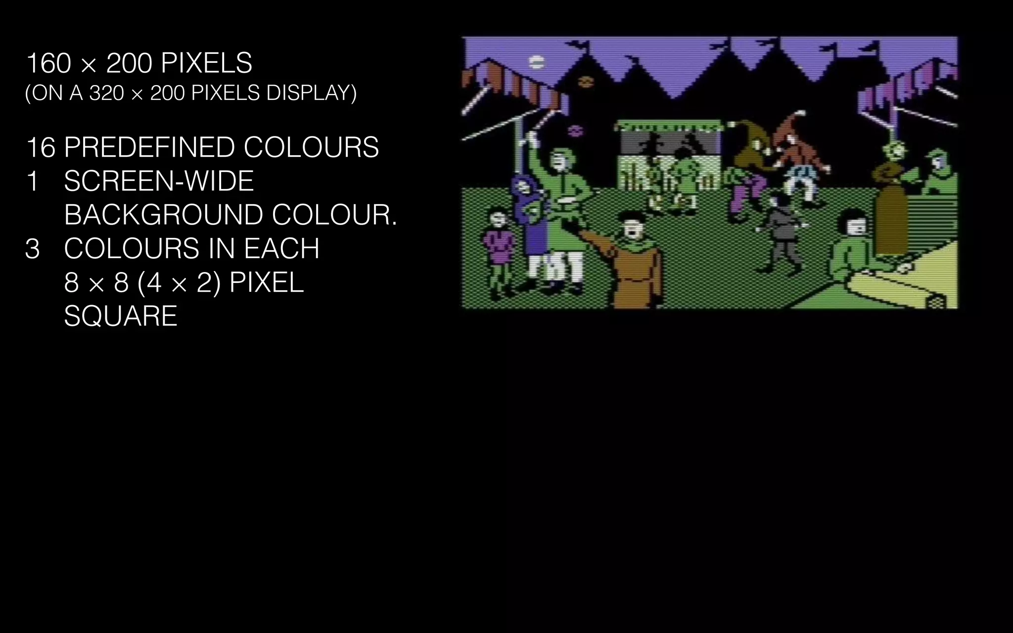 160 × 200 PIXELS
(ON A 320 × 200 PIXELS DISPLAY)
16 PREDEFINED COLOURS
1 SCREEN-WIDE
BACKGROUND COLOUR.
3 COLOURS IN EACH
8 × 8 (4 × 2) PIXEL
SQUARE
 