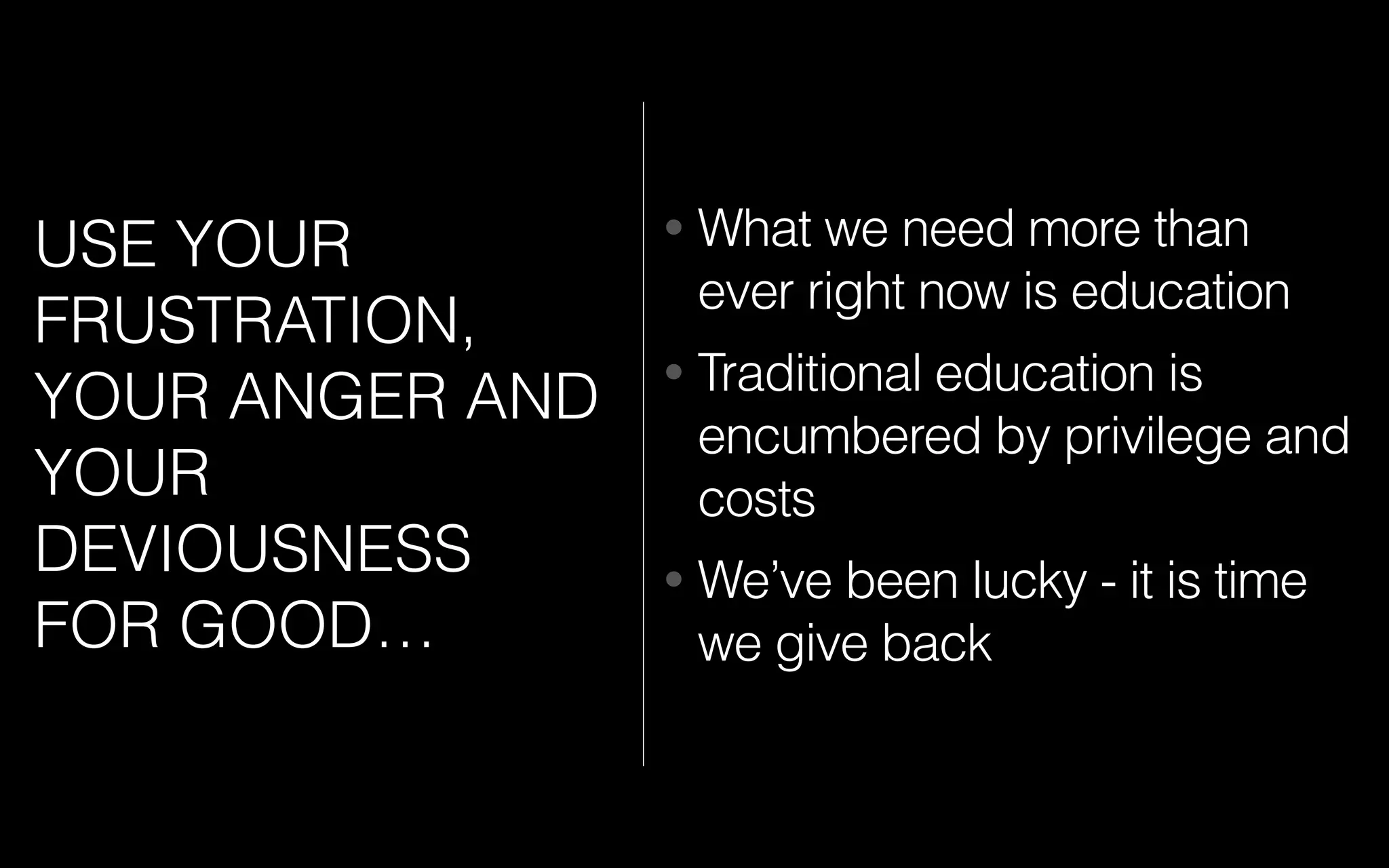 USE YOUR
FRUSTRATION,
YOUR ANGER AND
YOUR
DEVIOUSNESS
FOR GOOD…
• What we need more than
ever right now is education
• Traditional education is
encumbered by privilege and
costs
• We’ve been lucky - it is time
we give back
 