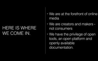 HERE IS WHERE
WE COME IN.
• We are at the forefront of online
media
• We are creators and makers -
not consumers
• We have the privilege of open
tools, an open platform and
openly available
documentation.
 