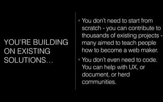YOU’RE BUILDING
ON EXISTING
SOLUTIONS…
• You don’t need to start from
scratch - you can contribute to
thousands of existing projects -
many aimed to teach people
how to become a web maker.
• You don’t even need to code.
You can help with UX, or
document, or herd
communities.
 