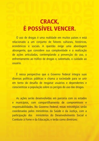 CRACK,
                             É POSSÍVEL VENCER.
                 O uso de drogas é uma realidade em muitos países e está
             relacionado a um conjunto de fatores culturais, históricos,
             econômicos e sociais. A questão exige uma abordagem
             abrangente, que considere sua complexidade e a realização
             de ações articuladas, contemplando a prevenção do uso, o
             enfrentamento ao tráfico de drogas e, sobretudo, o cuidado ao
             usuário.


                É nessa perspectiva que o Governo Federal integra suas
             diversas políticas públicas e chama a sociedade para se unir
             em torno do desafio de resgatar usuários e dependentes e
             conscientizar a população sobre os perigos do uso das drogas.


                As ações serão desenvolvidas em parceria com os estados
             e municípios, com compartilhamento de compromissos e
             responsabilidades. No Governo Federal, essas estratégias serão
             coordenadas pelos ministérios da Saúde e da Justiça, com a
             participação dos ministérios do Desenvolvimento Social e
             Combate à Fome e da Educação, e terão como diretrizes:




Folder crack 06dezembro_F.indd 3                                              06/12/11 23:10
 