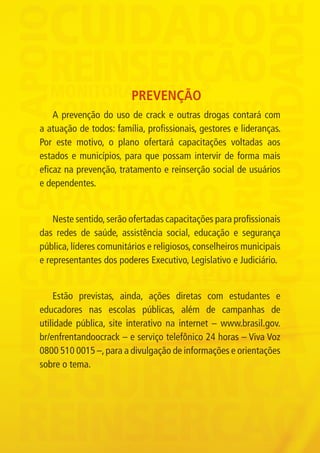 PREVENÇÃO
                 A prevenção do uso de crack e outras drogas contará com
             a atuação de todos: família, profissionais, gestores e lideranças.
             Por este motivo, o plano ofertará capacitações voltadas aos
             estados e municípios, para que possam intervir de forma mais
             eficaz na prevenção, tratamento e reinserção social de usuários
             e dependentes.


                 Neste sentido, serão ofertadas capacitações para profissionais
             das redes de saúde, assistência social, educação e segurança
             pública, líderes comunitários e religiosos, conselheiros municipais
             e representantes dos poderes Executivo, Legislativo e Judiciário.


                 Estão previstas, ainda, ações diretas com estudantes e
             educadores nas escolas públicas, além de campanhas de
             utilidade pública, site interativo na internet – www.brasil.gov.
             br/enfrentandoocrack – e serviço telefônico 24 horas – Viva Voz
             0800 510 0015 –, para a divulgação de informações e orientações
             sobre o tema.




Folder crack 06dezembro_F.indd 5                                                   06/12/11 23:10
 