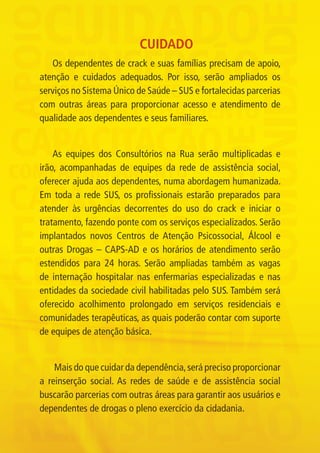 CUIDADO
                Os dependentes de crack e suas famílias precisam de apoio,
             atenção e cuidados adequados. Por isso, serão ampliados os
             serviços no Sistema Único de Saúde – SUS e fortalecidas parcerias
             com outras áreas para proporcionar acesso e atendimento de
             qualidade aos dependentes e seus familiares.


                 As equipes dos Consultórios na Rua serão multiplicadas e
             irão, acompanhadas de equipes da rede de assistência social,
             oferecer ajuda aos dependentes, numa abordagem humanizada.
             Em toda a rede SUS, os profissionais estarão preparados para
             atender às urgências decorrentes do uso do crack e iniciar o
             tratamento, fazendo ponte com os serviços especializados. Serão
             implantados novos Centros de Atenção Psicossocial, Álcool e
             outras Drogas – CAPS-AD e os horários de atendimento serão
             estendidos para 24 horas. Serão ampliadas também as vagas
             de internação hospitalar nas enfermarias especializadas e nas
             entidades da sociedade civil habilitadas pelo SUS. Também será
             oferecido acolhimento prolongado em serviços residenciais e
             comunidades terapêuticas, as quais poderão contar com suporte
             de equipes de atenção básica.


                 Mais do que cuidar da dependência, será preciso proporcionar
             a reinserção social. As redes de saúde e de assistência social
             buscarão parcerias com outras áreas para garantir aos usuários e
             dependentes de drogas o pleno exercício da cidadania.




Folder crack 06dezembro_F.indd 6                                                 06/12/11 23:10
 