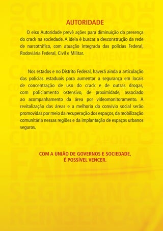 AUTORIDADE
                O eixo Autoridade prevê ações para diminuição da presença
             do crack na sociedade. A ideia é buscar a desconstrução da rede
             de narcotráfico, com atuação integrada das polícias Federal,
             Rodoviária Federal, Civil e Militar.


                  Nos estados e no Distrito Federal, haverá ainda a articulação
             das polícias estaduais para aumentar a segurança em locais
             de concentração de uso do crack e de outras drogas,
             com policiamento ostensivo, de proximidade, associado
             ao acompanhamento da área por videomonitoramento. A
             revitalização das áreas e a melhoria do convívio social serão
             promovidas por meio da recuperação dos espaços, da mobilização
             comunitária nessas regiões e da implantação de espaços urbanos
             seguros.




                             Com a união de governos e sociedade,
                                      é possível vencer.




Folder crack 06dezembro_F.indd 7                                                  06/12/11 23:10
 
