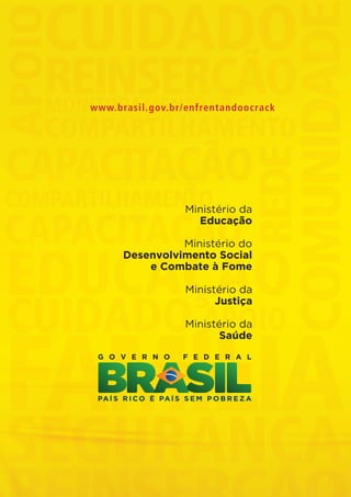 www.brasil.gov.br/enfrentandoocrack




                                                    Ministério da
                                                      Educação

                                                   Ministério do
                                         Desenvolvimento Social
                                             e Combate à Fome

                                                     Ministério da
                                                           Justiça

                                                     Ministério da
                                                            Saúde




Folder crack 06dezembro_F.indd 8                                         06/12/11 23:10
 