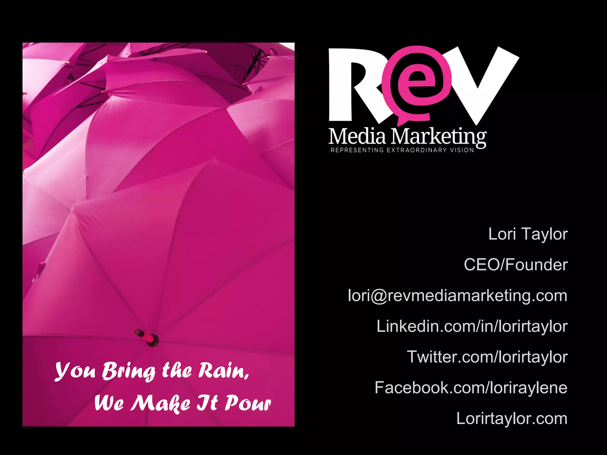 You Bring the Rain,
We Make It Pour
Lori Taylor
CEO/Founder
lori@revmediamarketing.com
Linkedin.com/in/lorirtaylor
Twitter.com/lorirtaylor
Facebook.com/loriraylene
Lorirtaylor.com
 