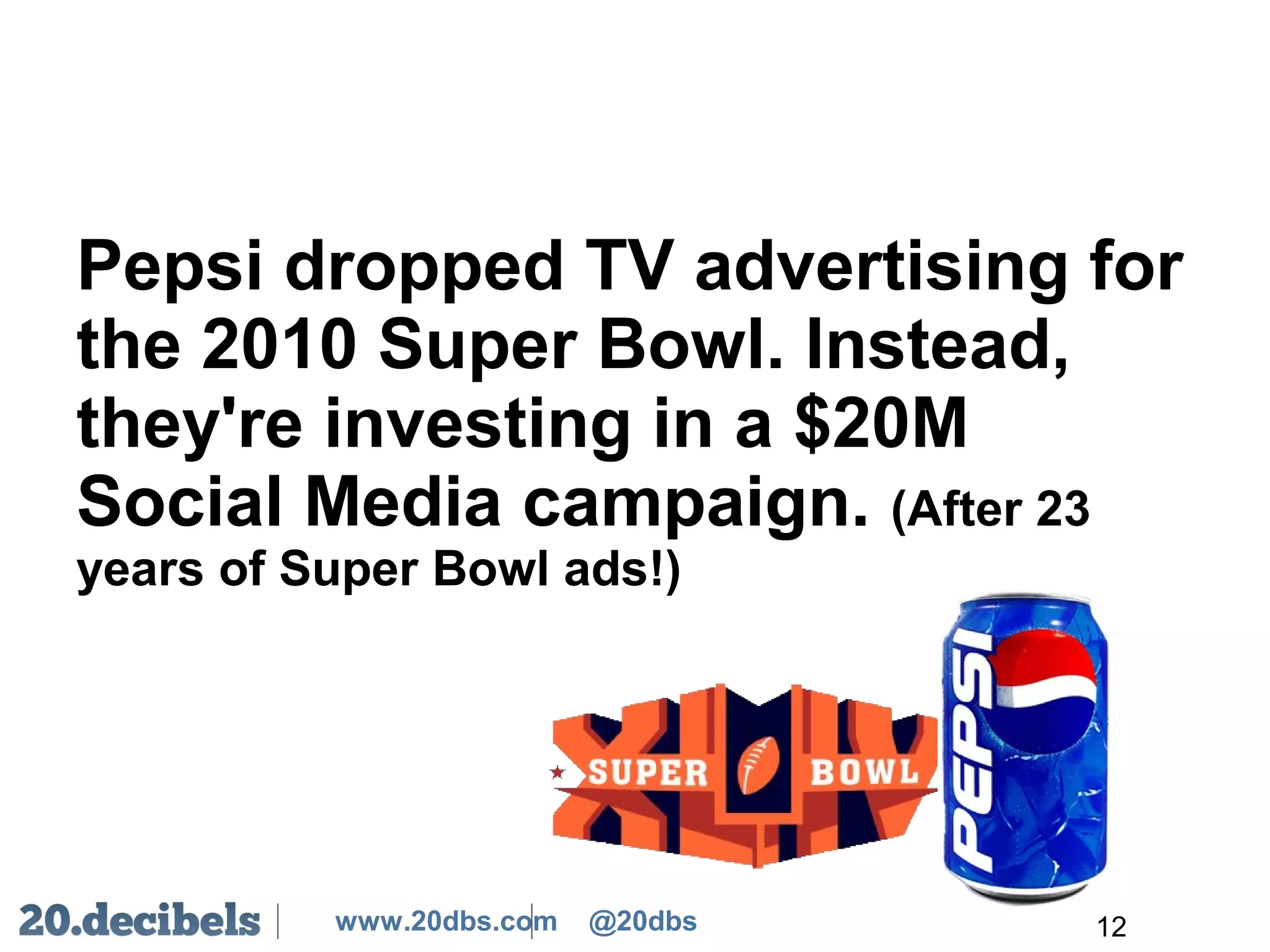 www.20dbs.com @20dbs
Pepsi dropped TV advertising for
the 2010 Super Bowl. Instead,
they're investing in a $20M
Social Media campaign. (After 23
years of Super Bowl ads!)
12
 
