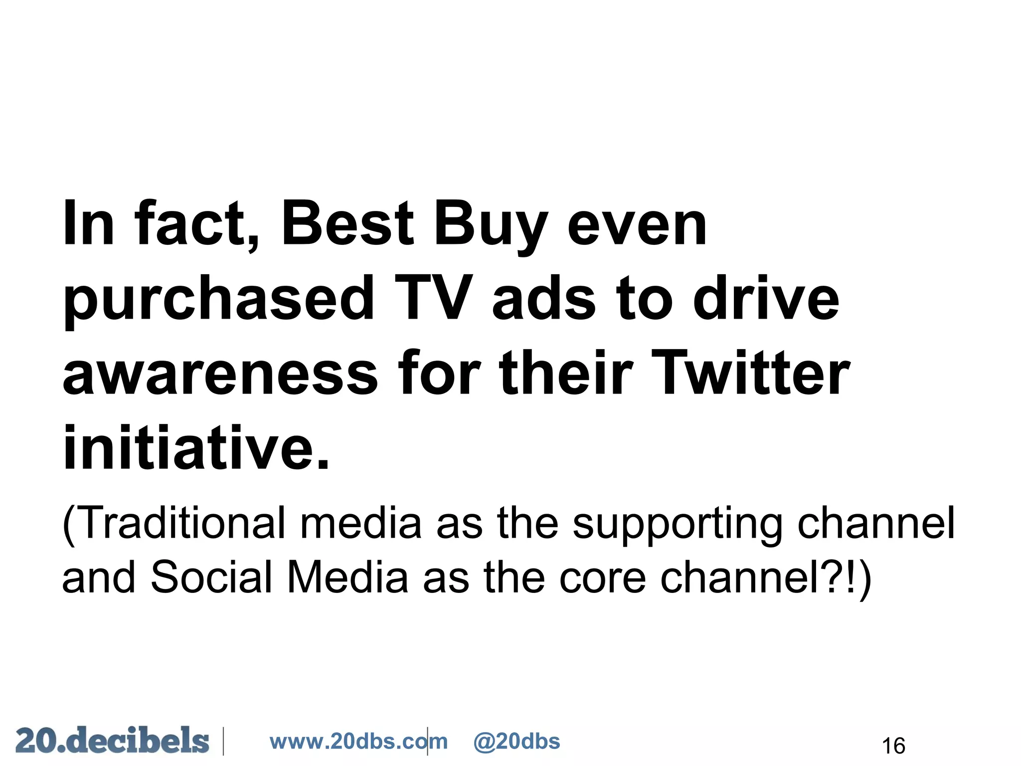 www.20dbs.com @20dbs
In fact, Best Buy even
purchased TV ads to drive
awareness for their Twitter
initiative.
(Traditional media as the supporting channel
and Social Media as the core channel?!)
16
 
