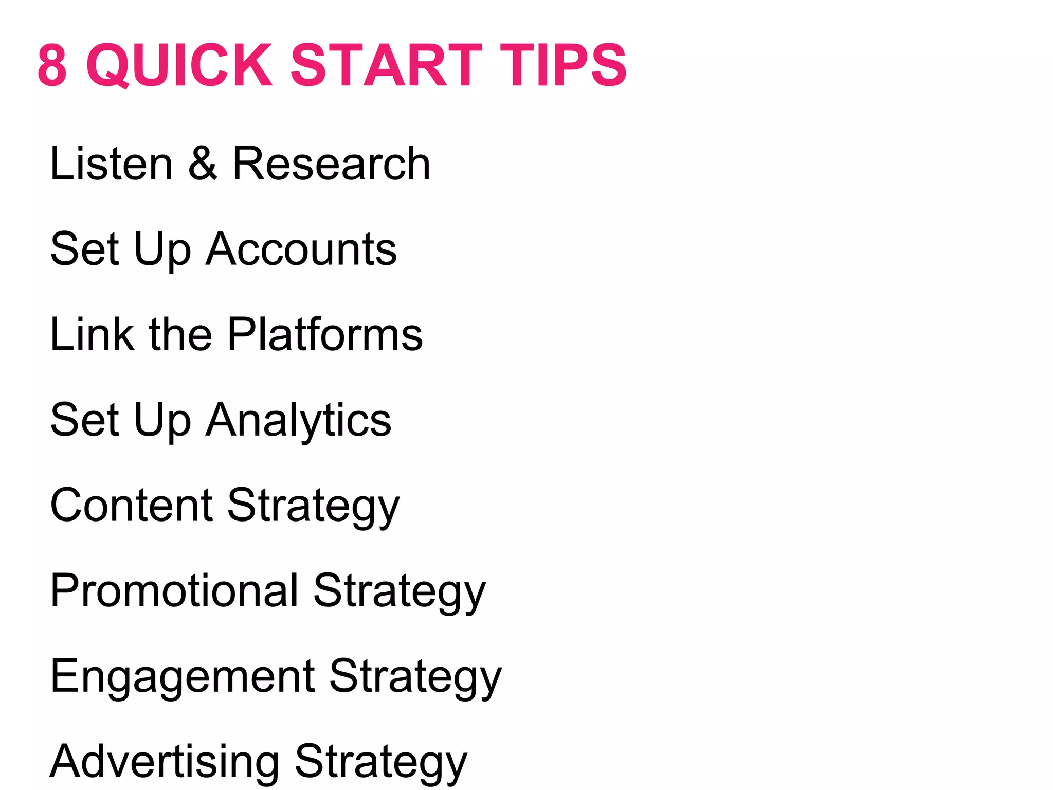 8 QUICK START TIPS
Listen & Research
Set Up Accounts
Link the Platforms
Set Up Analytics
Content Strategy
Promotional Strategy
Engagement Strategy
Advertising Strategy
 