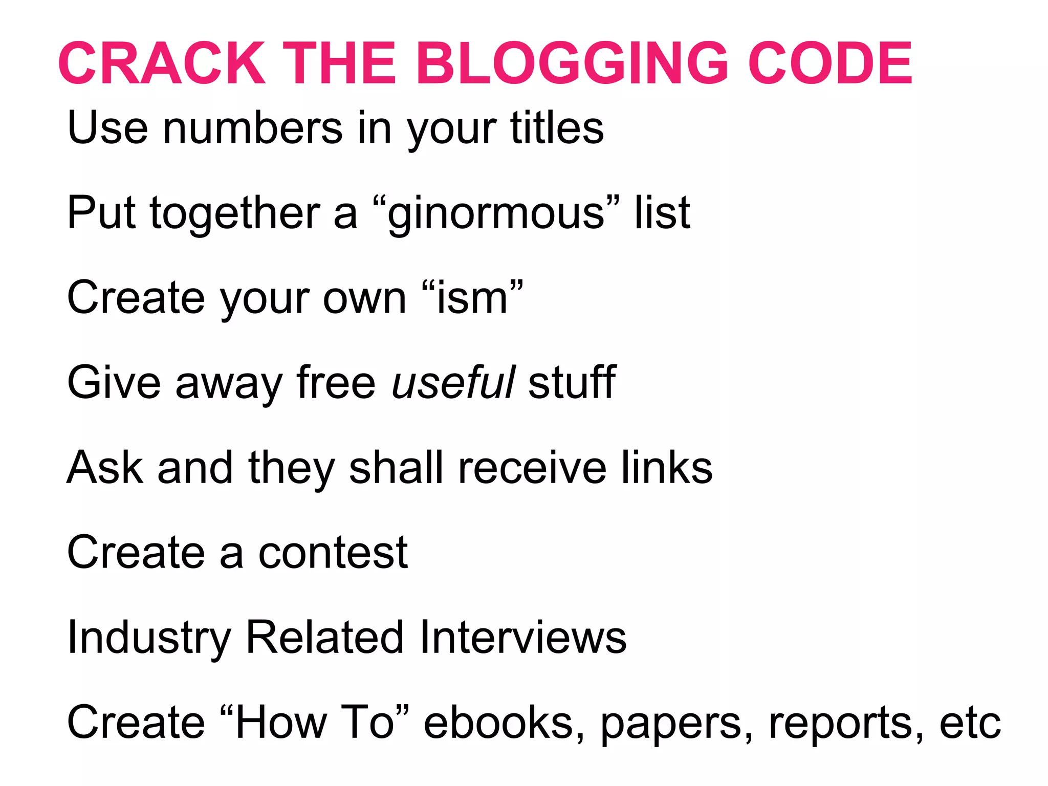 CRACK THE BLOGGING CODE
Use numbers in your titles
Put together a “ginormous” list
Create your own “ism”
Give away free useful stuff
Ask and they shall receive links
Create a contest
Industry Related Interviews
Create “How To” ebooks, papers, reports, etc
 