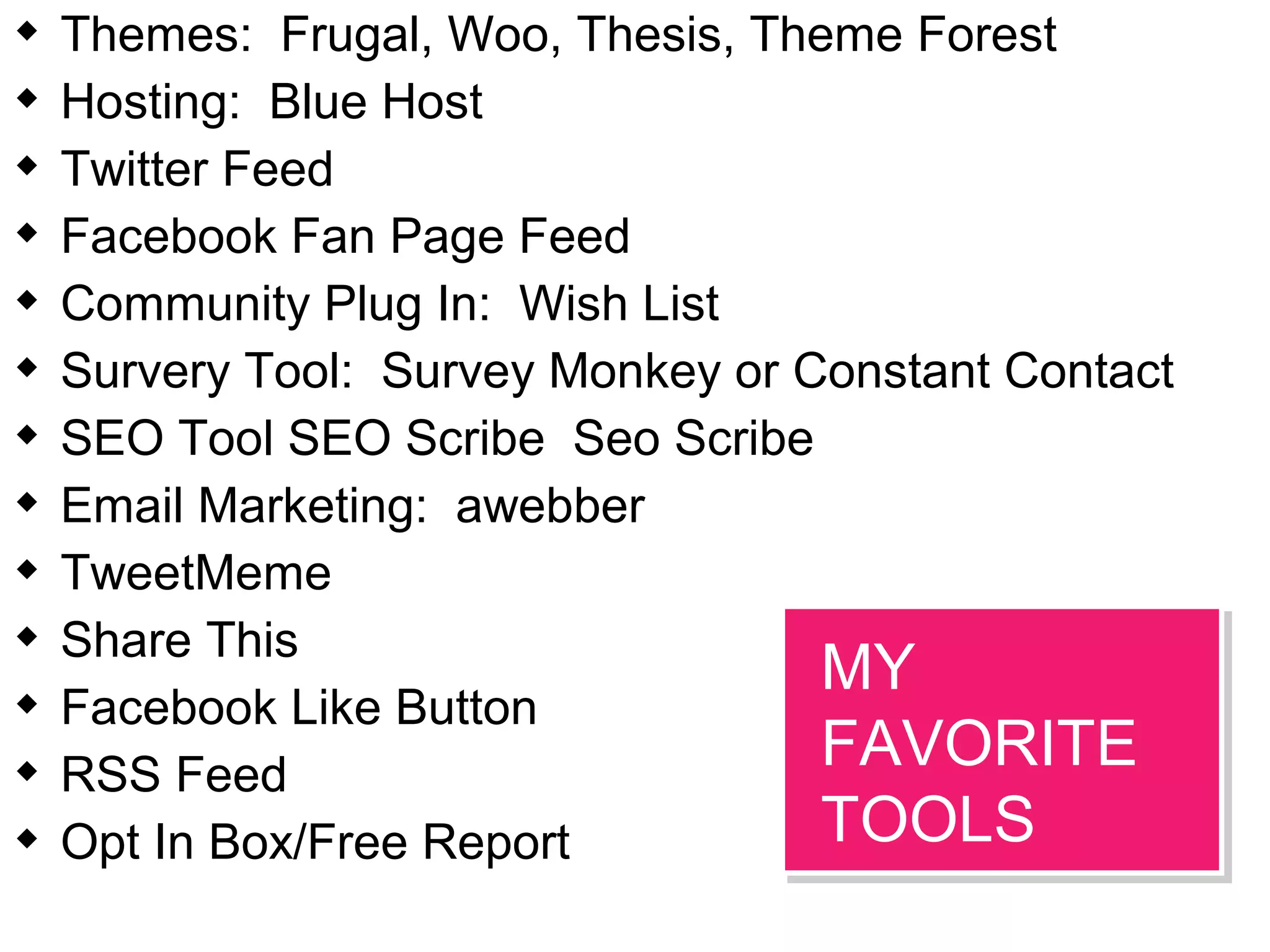  Themes: Frugal, Woo, Thesis, Theme Forest
 Hosting: Blue Host
 Twitter Feed
 Facebook Fan Page Feed
 Community Plug In: Wish List
 Survery Tool: Survey Monkey or Constant Contact
 SEO Tool SEO Scribe Seo Scribe
 Email Marketing: awebber
 TweetMeme
 Share This
 Facebook Like Button
 RSS Feed
 Opt In Box/Free Report
MY
FAVORITE
TOOLS
MY
FAVORITE
TOOLS
 