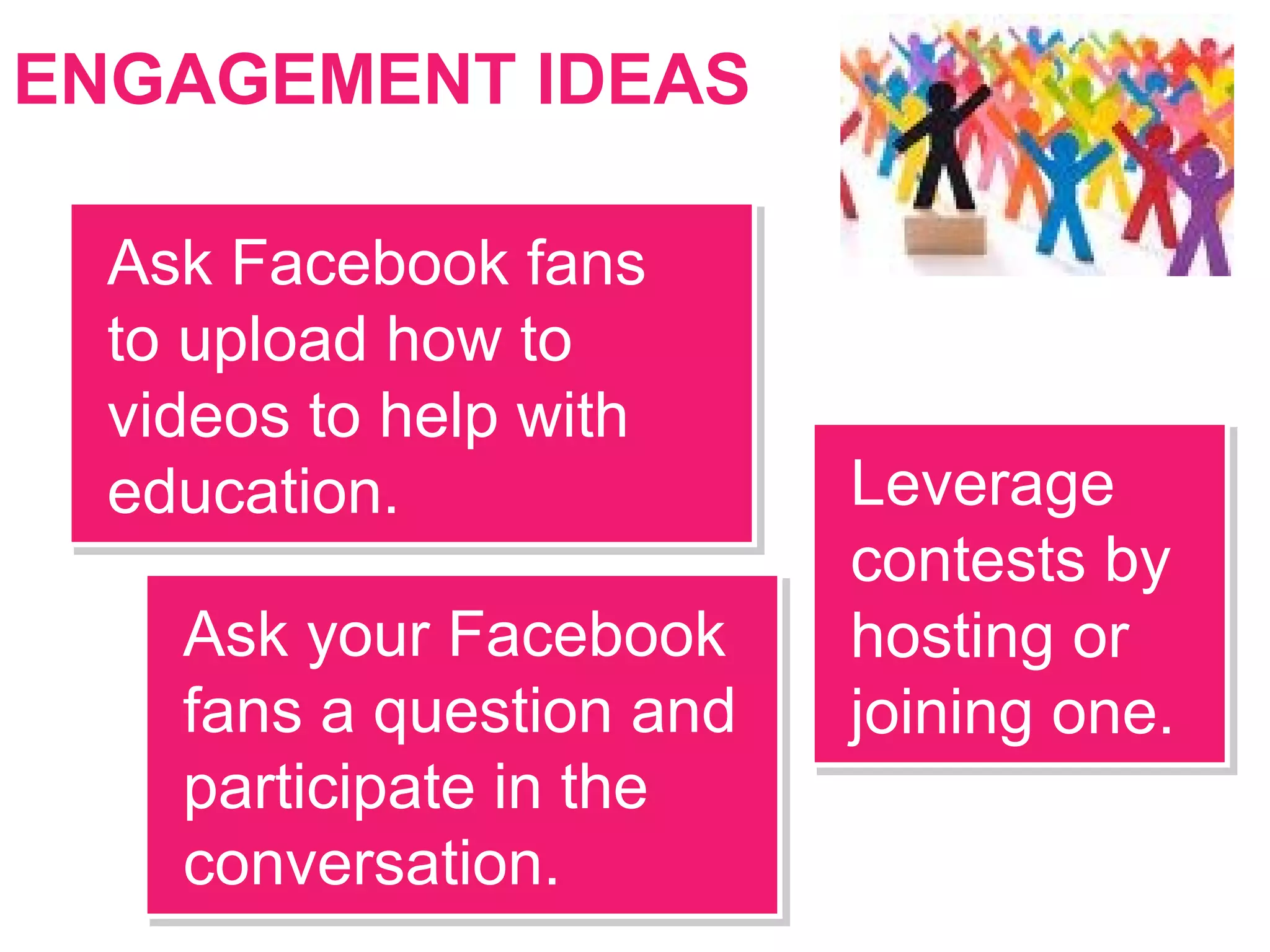ENGAGEMENT IDEAS
Leverage
contests by
hosting or
joining one.
Leverage
contests by
hosting or
joining one.
Ask Facebook fans
to upload how to
videos to help with
education.
Ask Facebook fans
to upload how to
videos to help with
education.
Ask your Facebook
fans a question and
participate in the
conversation.
Ask your Facebook
fans a question and
participate in the
conversation.
 