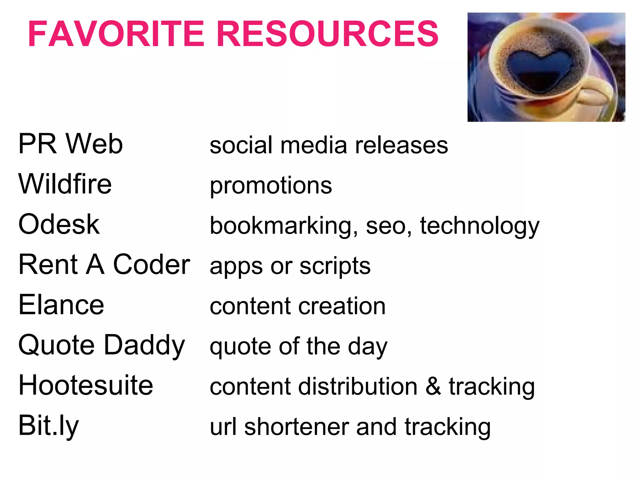 FAVORITE RESOURCES
PR Web social media releases
Wildfire promotions
Odesk bookmarking, seo, technology
Rent A Coder apps or scripts
Elance content creation
Quote Daddy quote of the day
Hootesuite content distribution & tracking
Bit.ly url shortener and tracking
 