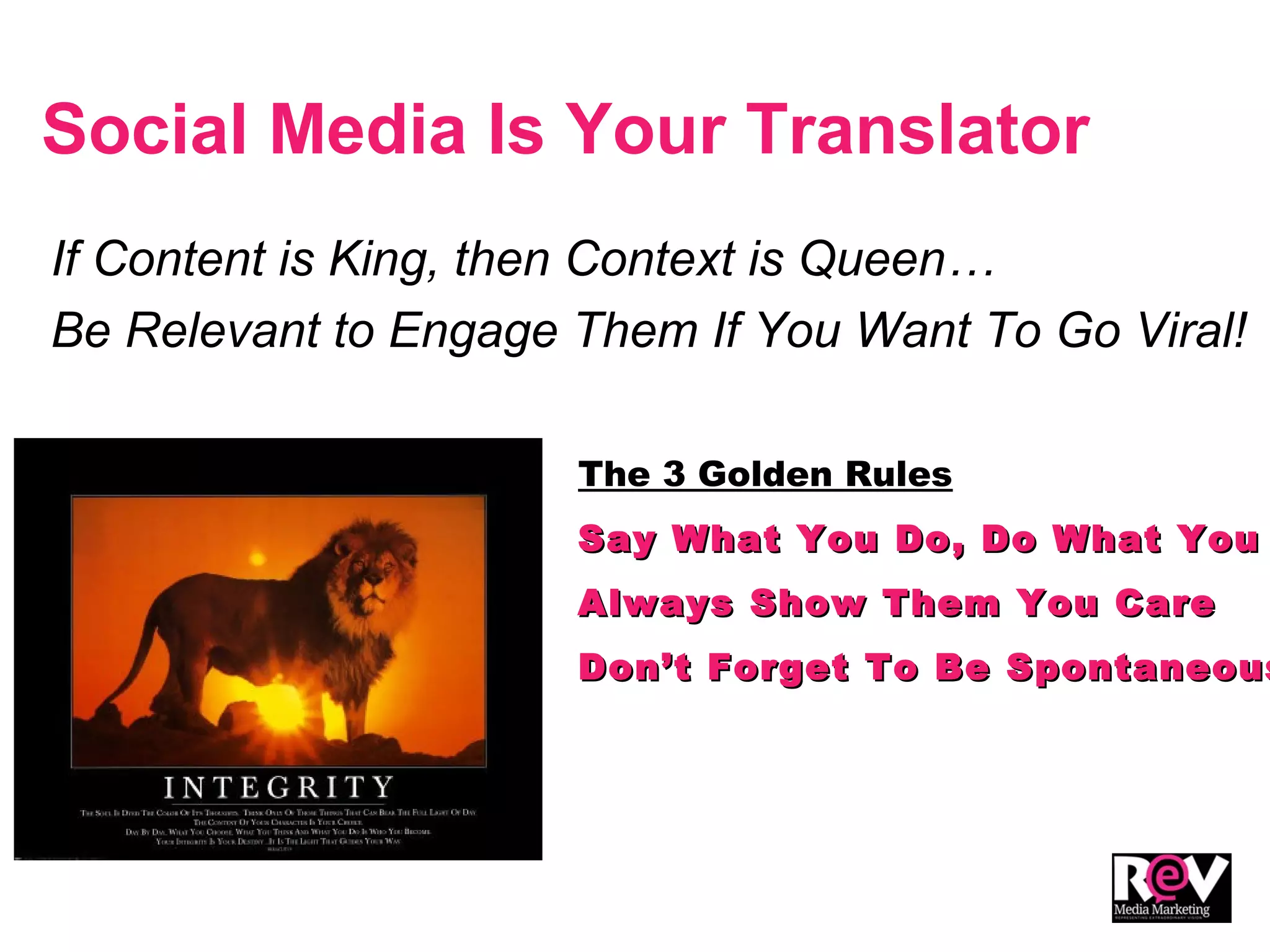 Social Media Is Your Translator
If Content is King, then Context is Queen…
Be Relevant to Engage Them If You Want To Go Viral!
The 3 Golden Rules
Say What You Do, Do What YouSay What You Do, Do What You
Always Show Them You CareAlways Show Them You Care
Don’t Forget To Be SpontaneousDon’t Forget To Be Spontaneous
 
