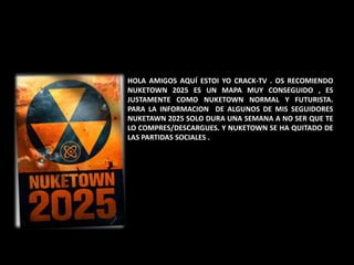 HOLA AMIGOS AQUÍ ESTOI YO CRACK-TV . OS RECOMIENDO
NUKETOWN 2025 ES UN MAPA MUY CONSEGUIDO , ES
JUSTAMENTE COMO NUKETOWN NORMAL Y FUTURISTA.
PARA LA INFORMACION DE ALGUNOS DE MIS SEGUIDORES
NUKETAWN 2025 SOLO DURA UNA SEMANA A NO SER QUE TE
LO COMPRES/DESCARGUES. Y NUKETOWN SE HA QUITADO DE
LAS PARTIDAS SOCIALES .
 